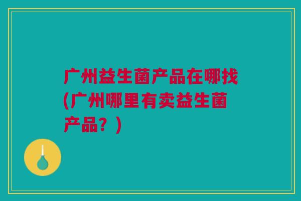 广州益生菌产品在哪找(广州哪里有卖益生菌产品?)