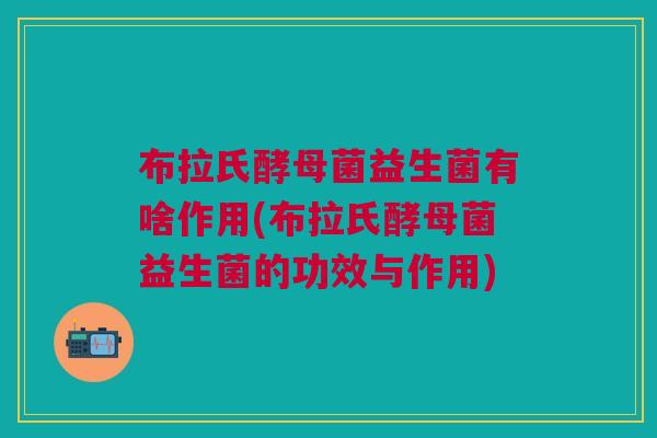布拉氏酵母菌益生菌有啥作用(布拉氏酵母菌益生菌的功效与作用)