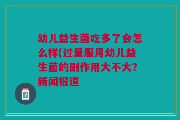 幼儿益生菌吃多了会怎么样(过量服用幼儿益生菌的副作用大不大?新闻报道