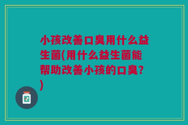 小孩改善口臭用什么益生菌(用什么益生菌能帮助改善小孩的口臭?)