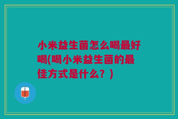 小米益生菌怎么喝最好喝(喝小米益生菌的最佳方式是什么?)