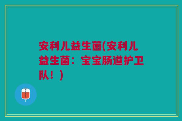 安利儿益生菌(安利儿益生菌：宝宝肠道护卫队！)