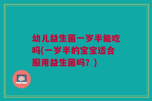 幼儿益生菌一岁半能吃吗(一岁半的宝宝适合服用益生菌吗？)
