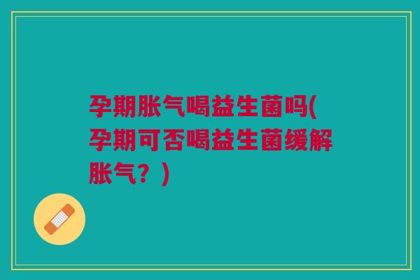孕期胀气喝益生菌吗(孕期可否喝益生菌缓解胀气？)