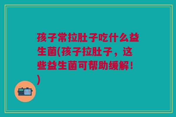 孩子常拉肚子吃什么益生菌(孩子拉肚子,这些益生菌可帮助缓解!)