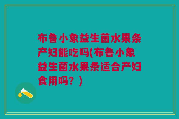 布鲁小象益生菌水果条产妇能吃吗(布鲁小象益生菌水果条适合产妇食用吗？)