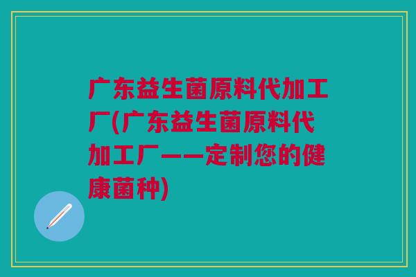 广东益生菌原料代加工厂(广东益生菌原料代加工厂——定制您的健康菌种)