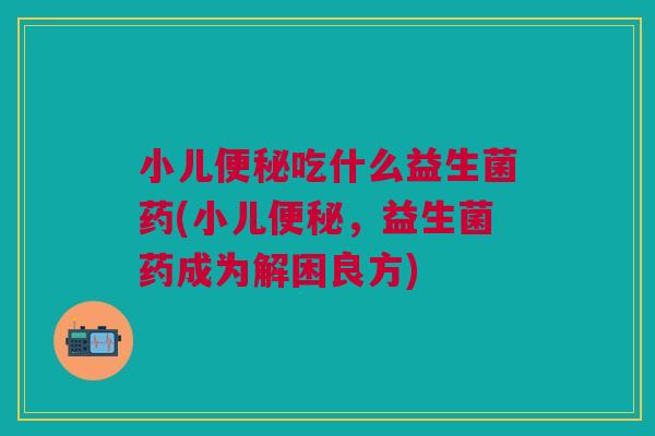 小儿便秘吃什么益生菌药(小儿便秘，益生菌药成为解困良方)