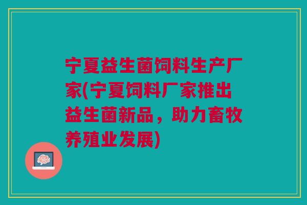 宁夏益生菌饲料生产厂家(宁夏饲料厂家推出益生菌新品，助力畜牧养殖业发展)