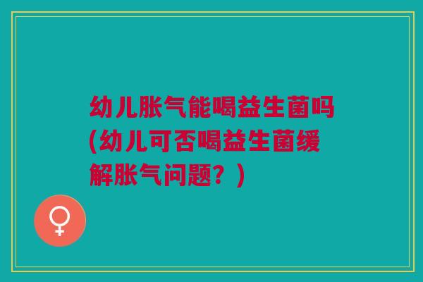 幼儿胀气能喝益生菌吗(幼儿可否喝益生菌缓解胀气问题？)