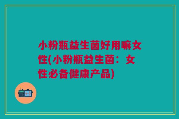 小粉瓶益生菌好用嘛女性(小粉瓶益生菌：女性必备健康产品)