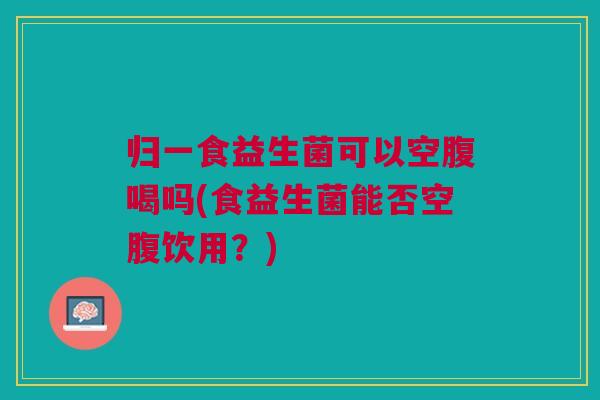 归一食益生菌可以空腹喝吗(食益生菌能否空腹饮用？)
