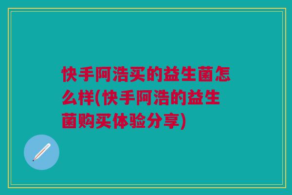 快手阿浩买的益生菌怎么样(快手阿浩的益生菌购买体验分享)