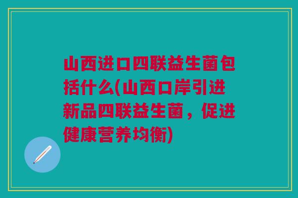 山西进口四联益生菌包括什么(山西口岸引进新品四联益生菌，促进健康营养均衡)