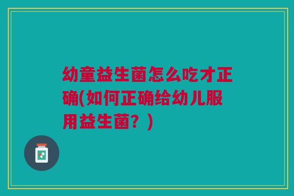 幼童益生菌怎么吃才正确(如何正确给幼儿服用益生菌？)