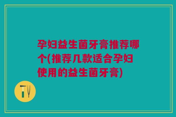 孕妇益生菌牙膏推荐哪个(推荐几款适合孕妇使用的益生菌牙膏)