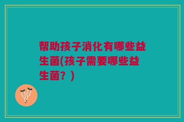 帮助孩子消化有哪些益生菌(孩子需要哪些益生菌？)