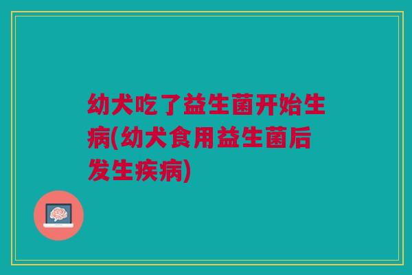 幼犬吃了益生菌开始生病(幼犬食用益生菌后发生疾病)