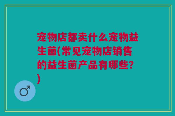 宠物店都卖什么宠物益生菌(常见宠物店销售的益生菌产品有哪些？)