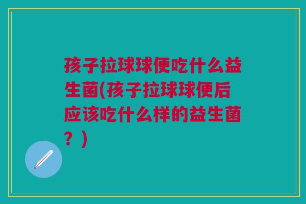 孩子拉球球便吃什么益生菌(孩子拉球球便后应该吃什么样的益生菌？)