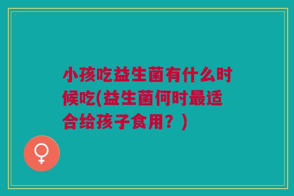 小孩吃益生菌有什么时候吃(益生菌何时最适合给孩子食用？)
