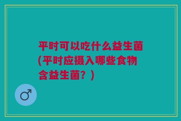 平时可以吃什么益生菌(平时应摄入哪些食物含益生菌？)