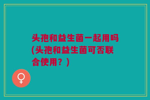 头孢和益生菌一起用吗(头孢和益生菌可否联合使用？)
