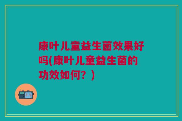 康叶儿童益生菌效果好吗(康叶儿童益生菌的功效如何？)