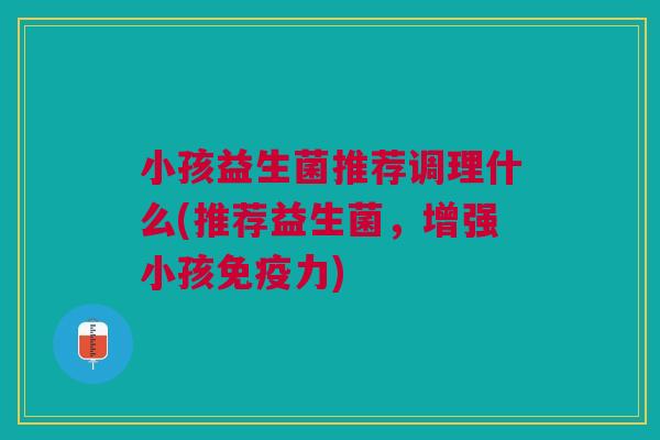 小孩益生菌推荐调理什么(推荐益生菌，增强小孩免疫力)