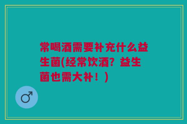 常喝酒需要补充什么益生菌(经常饮酒？益生菌也需大补！)
