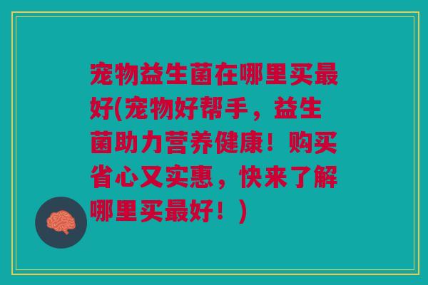 宠物益生菌在哪里买最好(宠物好帮手，益生菌助力营养健康！购买省心又实惠，快来了解哪里买最好！)