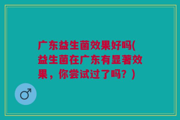 广东益生菌效果好吗(益生菌在广东有显著效果，你尝试过了吗？)