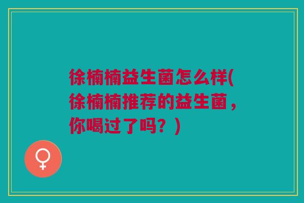 徐楠楠益生菌怎么样(徐楠楠推荐的益生菌，你喝过了吗？)