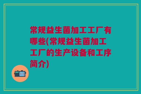 常规益生菌加工工厂有哪些(常规益生菌加工工厂的生产设备和工序简介)