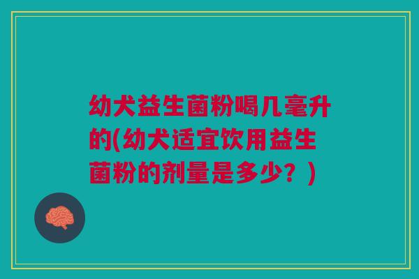 幼犬益生菌粉喝几毫升的(幼犬适宜饮用益生菌粉的剂量是多少？)