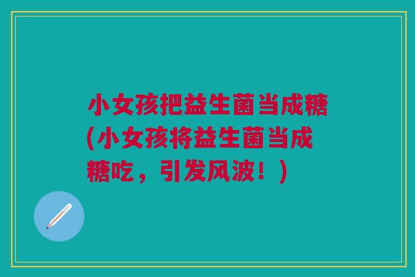 小女孩把益生菌当成糖(小女孩将益生菌当成糖吃，引发风波！)