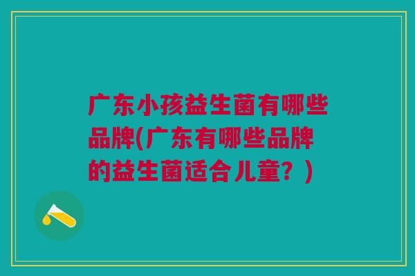 广东小孩益生菌有哪些品牌(广东有哪些品牌的益生菌适合儿童？)