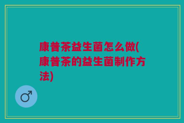 康普茶益生菌怎么做(康普茶的益生菌制作方法)