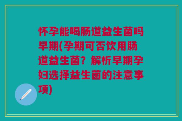 怀孕能喝肠道益生菌吗早期(孕期可否饮用肠道益生菌？解析早期孕妇选择益生菌的注意事项)