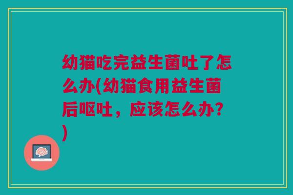 幼猫吃完益生菌吐了怎么办(幼猫食用益生菌后，应该怎么办？)
