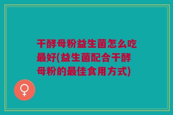 干酵母粉益生菌怎么吃最好(益生菌配合干酵母粉的最佳食用方式)