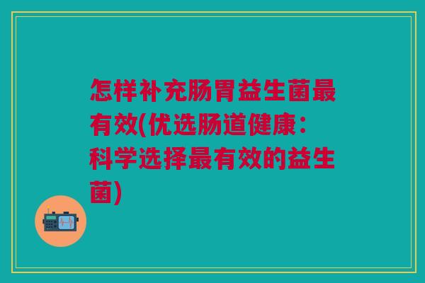 怎样补充肠胃益生菌最有效(优选肠道健康:科学选择最有效的益生菌)