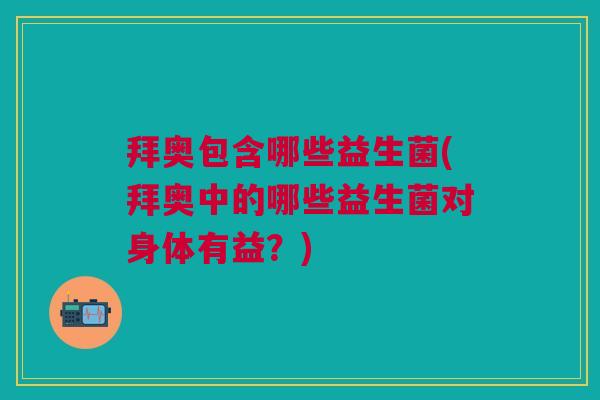 拜奥包含哪些益生菌(拜奥中的哪些益生菌对身体有益?)