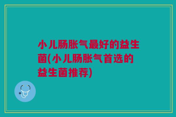 小儿肠胀气最好的益生菌(小儿肠胀气首选的益生菌推荐)