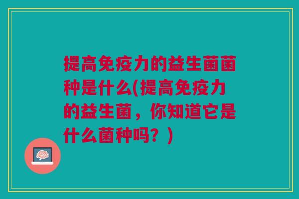提高免疫力的益生菌菌种是什么(提高免疫力的益生菌,你知道它是什么菌种吗?)