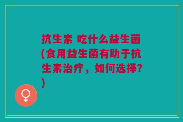 抗生素 吃什么益生菌(食用益生菌有助于抗生素,如何选择?) 抗生素 吃什么益生菌(食用益生菌有助于抗生素,如何选择?)