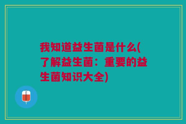 我知道益生菌是什么(了解益生菌:重要的益生菌知识大全)