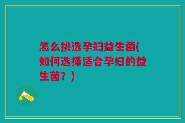 怎么挑选孕妇益生菌(如何选择适合孕妇的益生菌?)