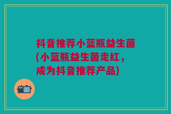 抖音推荐小蓝瓶益生菌(小蓝瓶益生菌走红,成为抖音推荐产品)