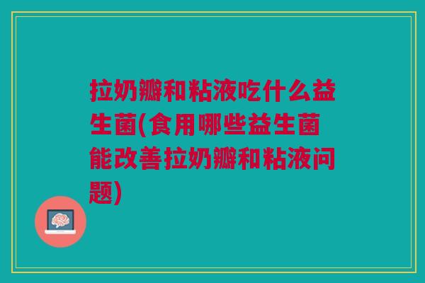 拉奶瓣和粘液吃什么益生菌(食用哪些益生菌能改善拉奶瓣和粘液问题)